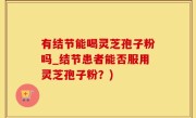 有结节能喝灵芝孢子粉吗_结节患者能否服用灵芝孢子粉？)