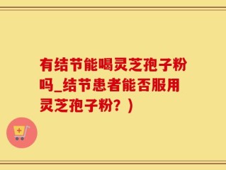 有结节能喝灵芝孢子粉吗_结节患者能否服用灵芝孢子粉？)