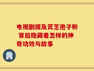 电视剧提及灵芝孢子粉 背后隐藏着怎样的神奇功效与故事