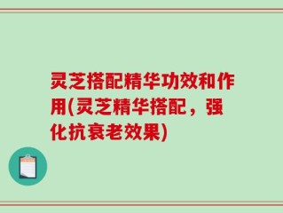 灵芝搭配精华功效和作用(灵芝精华搭配，强化抗衰老效果)