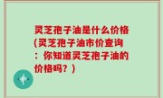 灵芝孢子油是什么价格(灵芝孢子油市价查询：你知道灵芝孢子油的价格吗？)
