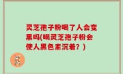灵芝孢子粉喝了人会变黑吗(喝灵芝孢子粉会使人黑色素沉着？)