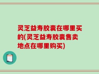 灵芝益寿胶囊在哪里买的(灵芝益寿胶囊售卖地点在哪里购买)