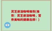 灵芝速溶咖啡推荐(推荐：灵芝速溶咖啡，营养美味的健康选择！)