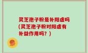 灵芝孢子粉是补阳虚吗(灵芝孢子粉对阳虚有补益作用吗？)