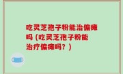 吃灵芝孢子粉能治偏瘫吗 (吃灵芝孢子粉能治疗偏瘫吗？)