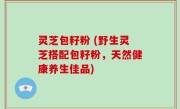 灵芝包籽粉 (野生灵芝搭配包籽粉，天然健康养生佳品)