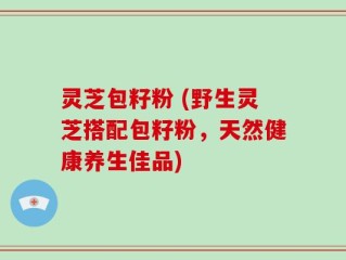 灵芝包籽粉 (野生灵芝搭配包籽粉，天然健康养生佳品)