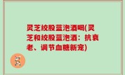 灵芝绞股蓝泡酒喝(灵芝和绞股蓝泡酒：抗衰老、调节血糖新宠)