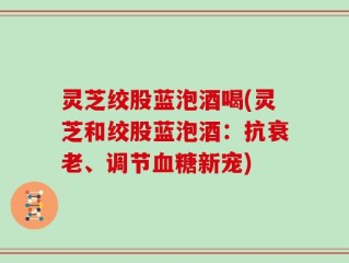 灵芝绞股蓝泡酒喝(灵芝和绞股蓝泡酒：抗衰老、调节血糖新宠)