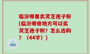 临汾哪里卖灵芝孢子粉(临汾哪些地方可以买灵芝孢子粉？怎么选购？（44字）)