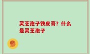 灵芝孢子铁皮膏？什么是灵芝孢子