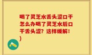 喝了灵芝水舌头涩口干怎么办喝了灵芝水后口干舌头涩？这样缓解！)