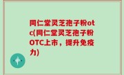 同仁堂灵芝孢子粉otc(同仁堂灵芝孢子粉OTC上市，提升免疫力)