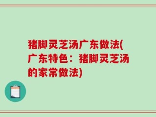 猪脚灵芝汤广东做法(广东特色：猪脚灵芝汤的家常做法)
