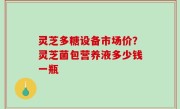 灵芝多糖设备市场价？灵芝菌包营养液多少钱一瓶