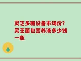 灵芝多糖设备市场价？灵芝菌包营养液多少钱一瓶