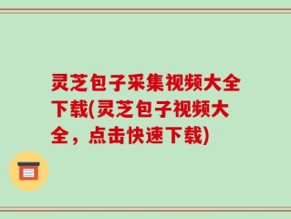 灵芝包子采集视频大全下载(灵芝包子视频大全，点击快速下载)