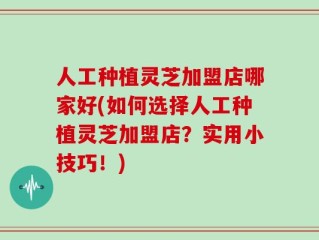 人工种植灵芝加盟店哪家好(如何选择人工种植灵芝加盟店？实用小技巧！)