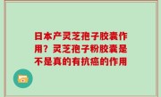日本产灵芝孢子胶囊作用？灵芝孢子粉胶囊是不是真的有抗癌的作用
