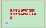 青少年合适喝灵芝茶(适合青少年的灵芝茶饮品)