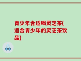 青少年合适喝灵芝茶(适合青少年的灵芝茶饮品)