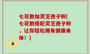 七花散加灵芝孢子粉(七花散搭配灵芝孢子粉，让你轻松拥有健康身体！)