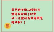 灵芝孢子粉12岁的儿童可以吃吗 (12岁以下儿童可否食用灵芝孢子粉？)