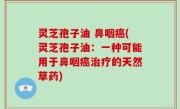 灵芝孢子油 鼻咽癌(灵芝孢子油：一种可能用于鼻咽癌治疗的天然草药)