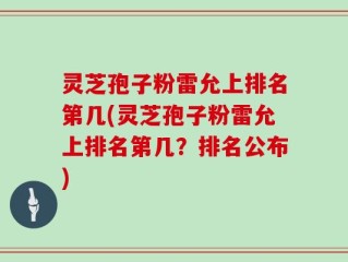 灵芝孢子粉雷允上排名第几(灵芝孢子粉雷允上排名第几？排名公布)