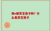 得e健灵芝孢子粉？什么是灵芝孢子