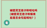 破壁灵芝孢子粉呕吐吗(破壁灵芝孢子粉服用后是否会引起呕吐？)