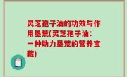 灵芝孢子油的功效与作用垦荒(灵芝孢子油：一种助力垦荒的营养宝藏)