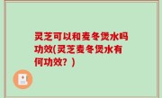 灵芝可以和麦冬煲水吗功效(灵芝麦冬煲水有何功效？)