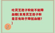吃灵芝孢子粉能不能降血糖(食用灵芝孢子粉是否有助于降低血糖？)