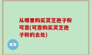 从哪里购买灵芝孢子粉可靠(可靠购买灵芝孢子粉的去处)