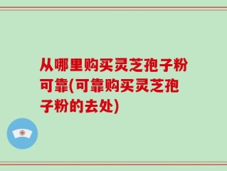 从哪里购买灵芝孢子粉可靠(可靠购买灵芝孢子粉的去处)