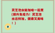 灵芝泡水能加啥一起煮(提升免疫力！灵芝泡水这样加，健康又美味！)