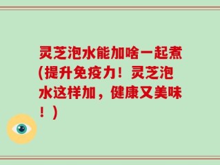 灵芝泡水能加啥一起煮(提升免疫力！灵芝泡水这样加，健康又美味！)