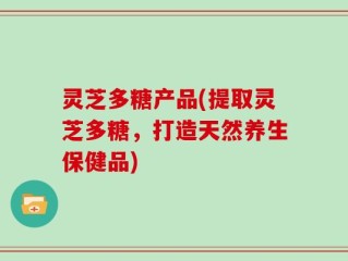 灵芝多糖产品(提取灵芝多糖，打造天然养生保健品)