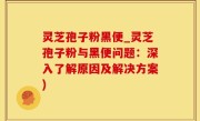 灵芝孢子粉黑便_灵芝孢子粉与黑便问题：深入了解原因及解决方案)