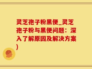 灵芝孢子粉黑便_灵芝孢子粉与黑便问题：深入了解原因及解决方案)