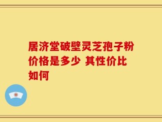 居济堂破壁灵芝孢子粉价格是多少 其性价比如何