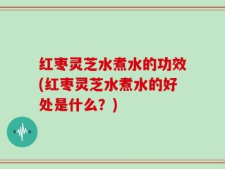 红枣灵芝水煮水的功效(红枣灵芝水煮水的好处是什么？)