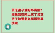 灵芝孢子油好坏辨别？如果我在网上买了灵芝孢子油要怎么样辨别真伪呢