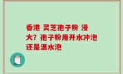 香港 灵芝孢子粉 浸大？孢子粉用开水冲泡还是温水泡