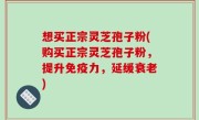 想买正宗灵芝孢子粉(购买正宗灵芝孢子粉，提升免疫力，延缓衰老)