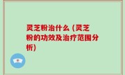灵芝粉治什么 (灵芝粉的功效及治疗范围分析)