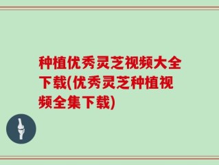 种植优秀灵芝视频大全下载(优秀灵芝种植视频全集下载)