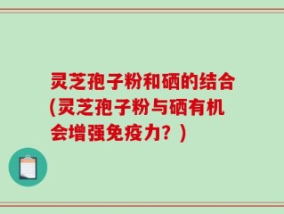 灵芝孢子粉和硒的结合(灵芝孢子粉与硒有机会增强免疫力？)